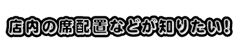 店内の席配置などが知りたい！